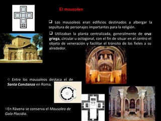 El mausoleo
 Los mausoleos eran edificios destinados a albergar la
sepultura de personajes importantes para la religión.
 Utilizaban la planta centralizada, generalmente de cruz
griega, circular u octogonal, con el fin de situar en el centro el
objeto de veneración y facilitar el tránsito de los fieles a su
alrededor.

o Entre los mausoleos destaca el de
Santa Constanza en Roma.

oEn Rávena se conserva el Mausoleo de
Gala Placidia.

 