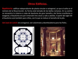 Otros Edificios.
Baptisterio: edificio independiente de planta circular o octogonal, ya que el ocho es el
número de la Resurrección. Su forma está tomada de los baños romanos. En su centro
se encuentra la cisterna o cuba de bautismo de gran tamaño y de forma cruciforme o
exagonal, el bautismo era por inmersión tres veces y solo a adultos. A partir del siglo VIII
el bautismo será también para niños, con lo que se reduce el tamaño de la pila.
San Juan de Letrán era octogonal, con columnata y deambulatorio para los fieles.

 