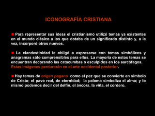 ICONOGRAFÍA CRISTIANA
Para representar sus ideas el cristianismo utilizó temas ya existentes
en el mundo clásico a los que dotaba de un significado distinto y, a la
vez, incorporó otros nuevos.
La clandestinidad le obligó a expresarse con temas simbólicos y
anagramas sólo comprensibles para ellos. La mayoría de estos temas se
encuentran decorando las catacumbas o esculpidos en los sarcófagos.
Estas imágenes perdurarán en el arte occidental posterior.
Hay temas de origen pagano, como el pez que se convierte en símbolo
de Cristo; el pavo real, de eternidad; la paloma simboliza el alma; y lo
mismo podemos decir del delfín, el áncora, la viña, el cordero.

 