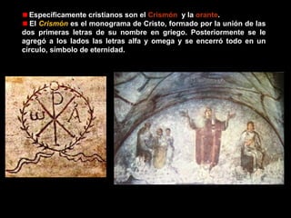 Específicamente cristianos son el Crismón, y la orante.
El Crismón es el monograma de Cristo, formado por la unión de las
dos primeras letras de su nombre en griego. Posteriormente se le
agregó a los lados las letras alfa y omega y se encerró todo en un
círculo, símbolo de eternidad.

 