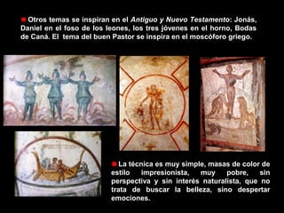 Otros temas se inspiran en el Antiguo y Nuevo Testamento: Jonás,
Daniel en el foso de los leones, los tres jóvenes en el horno, Bodas
de Caná. El tema del buen Pastor se inspira en el moscóforo griego.

La técnica es muy simple, masas de color de
estilo
impresionista,
muy
pobre,
sin
perspectiva y sin interés naturalista, que no
trata de buscar la belleza, sino despertar
emociones.

 