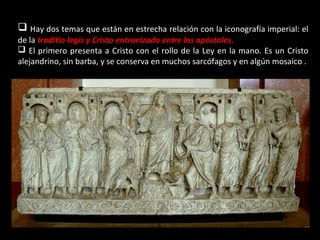  Hay dos temas que están en estrecha relación con la iconografía imperial: el
de la traditio legis y Cristo entronizado entre los apóstoles.
 El primero presenta a Cristo con el rollo de la Ley en la mano. Es un Cristo
alejandrino, sin barba, y se conserva en muchos sarcófagos y en algún mosaico .

 
