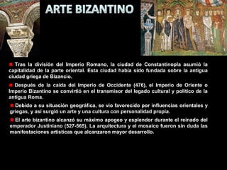Tras la división del Imperio Romano, la ciudad de Constantinopla asumió la
capitalidad de la parte oriental. Esta ciudad había sido fundada sobre la antigua
ciudad griega de Bizancio.
Después de la caída del Imperio de Occidente (476), el Imperio de Oriente o
Imperio Bizantino se convirtió en el transmisor del legado cultural y político de la
antigua Roma.
Debido a su situación geográfica, se vio favorecido por influencias orientales y
griegas, y así surgió un arte y una cultura con personalidad propia.
El arte bizantino alcanzó su máximo apogeo y esplendor durante el reinado del
emperador Justiniano (527-565). La arquitectura y el mosaico fueron sin duda las
manifestaciones artísticas que alcanzaron mayor desarrollo.

 