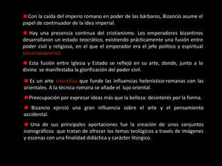 Con la caída del imperio romano en poder de los bárbaros, Bizancio asume el
papel de continuador de la idea imperial.
Hay una presencia continua del cristianismo. Los emperadores bizantinos
desarrollaron un estado teocrático, existiendo prácticamente una fusión entre
poder civil y religioso, en el que el emperador era el jefe político y espiritual
(cesaropapismo).
Esta fusión entre Iglesia y Estado se reflejó en su arte, donde, junto a lo
divino se manifestaba la glorificación del poder civil.
Es un arte sincrético que funde las influencias helenístico-romanas con las
orientales. A la técnica romana se añade el lujo oriental.
Preocupación por expresar ideas más que la belleza: desinterés por la forma.
Bizancio ejerció una gran influencia sobre el arte y el pensamiento
occidental.
Una de sus principales aportaciones fue la creación de unos conjuntos
iconográficos que tratan de ofrecer los temas teológicos a través de imágenes
y escenas con una finalidad didáctica y carácter litúrgico.

 