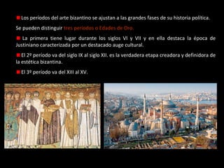 Los períodos del arte bizantino se ajustan a las grandes fases de su historia política.
Se pueden distinguir tres períodos o Edades de Oro.
La primera tiene lugar durante los siglos VI y VII y en ella destaca la época de
Justiniano caracterizada por un destacado auge cultural.
El 2º período va del siglo IX al siglo XII. es la verdadera etapa creadora y definidora de
la estética bizantina.
El 3º período va del XIII al XV.

 