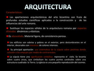 Características:
Las aportaciones arquitectónicas del arte bizantino son fruto de
profundos estudios científicos aplicados a la construcción y de las
influencias del arte romano.
Sustituye los espacios sólidos de la arquitectura romana por espacios
dilatados, dinámicos y elásticos.
Es abovedada. Material ligero, de consistencia porosa.
Los edificios son sobrios y pobres en el exterior, pero deslumbrantes en el
interior, decorados con mosaicos de colores intensos.
Su principal aportación: uso sistemático de la cúpula sobre pechinas dando
solución a los empujes por medio de contrarrestos.
La cúpula tiene una significación simbólica: representa el cielo. Se levanta
sobre cuatro arcos, que simbolizan los cuatro puntos cardinales sobre una
estructura cuadrada: la Tierra. La iglesia es una pequeña reproducción del cosmos.

 