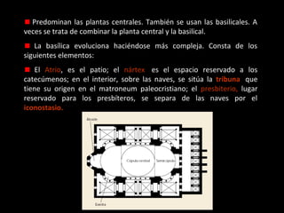 Predominan las plantas centrales. También se usan las basilicales. A
veces se trata de combinar la planta central y la basilical.
La basílica evoluciona haciéndose más compleja. Consta de los
siguientes elementos:
El Atrio, es el patio; el nártex, es el espacio reservado a los
catecúmenos; en el interior, sobre las naves, se sitúa la tribuna, que
tiene su origen en el matroneum paleocristiano; el presbiterio, lugar
reservado para los presbíteros, se separa de las naves por el
iconostasio.

 