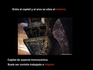 Entre el capitel y el arco se sitúa el cimacio.
Las columnas y
capiteles eran de
ricos materiales.

Capitel de aspecto troncocónico.
Suele ser corintio trabajado a trépano

 