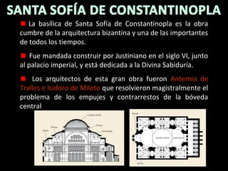 La basílica de Santa Sofía de Constantinopla es la obra
cumbre de la arquitectura bizantina y una de las importantes
de todos los tiempos.
Fue mandada construir por Justiniano en el siglo VI, junto
al palacio imperial, y está dedicada a la Divina Sabiduría.
Los arquitectos de esta gran obra fueron Antemio de
Tralles e Isidoro de Mileto que resolvieron magistralmente el
problema de los empujes y contrarrestos de la bóveda
central

 