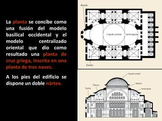 La planta se concibe como
una fusión del modelo
basilical occidental y el
modelo
centralizado
oriental que dio como
resultado una planta de
cruz griega, inscrita en una
planta de tres naves.
A los pies del edificio se
dispone un doble nártex.

 