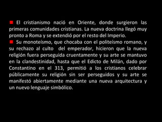 El cristianismo nació en Oriente, donde surgieron las
primeras comunidades cristianas. La nueva doctrina llegó muy
pronto a Roma y se extendió por el resto del Imperio.
Su monoteísmo, que chocaba con el politeísmo romano, y
su rechazo al culto del emperador, hicieron que la nueva
religión fuera perseguida cruentamente y su arte se mantuvo
en la clandestinidad, hasta que el Edicto de Milán, dado por
Constantino en el 313, permitió a los cristianos celebrar
públicamente su religión sin ser perseguidos y su arte se
manifestó abiertamente mediante una nueva arquitectura y
un nuevo lenguaje simbólico.

 