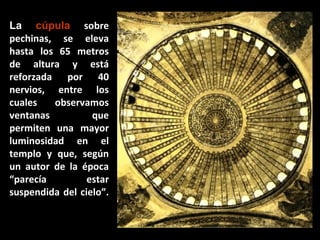 La cúpula sobre
pechinas, se eleva
hasta los 65 metros
de altura y está
reforzada por 40
nervios, entre los
cuales
observamos
ventanas
que
permiten una mayor
luminosidad en el
templo y que, según
un autor de la época
“parecía
estar
suspendida del cielo”.

 