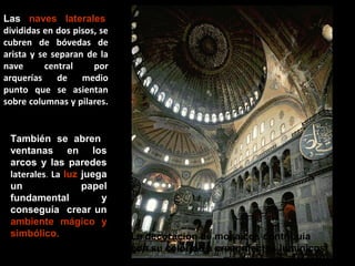 Las naves laterales,
divididas en dos pisos, se
cubren de bóvedas de
arista y se separan de la
nave
central
por
arquerías
de
medio
punto que se asientan
sobre columnas y pilares.

También se abren
ventanas en los
arcos y las paredes
laterales. La luz juega
un
papel
fundamental
y
conseguía crear un
ambiente mágico y
simbólico.

La decoración de mosaicos contribuía
con su colorido a crear efectos lumínicos

 
