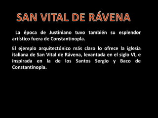 La época de Justiniano
tuvo también su
esplendor artístico fuera
de Constantinopla.


 El ejemplo
arquitectónico más claro
lo ofrece la iglesia italiana
de San Vital de Rávena,
levantada en el siglo VI, e
inspirada en la de los
Santos Sergio y Baco de
Constantinopla.

 