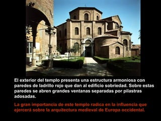 El exterior del templo presenta una estructura armoniosa con
paredes de ladrillo rojo que dan al edificio sobriedad. Sobre estas
paredes se abren grandes ventanas separadas por pilastras
adosadas.
La gran importancia de este templo radica en la influencia que
ejercerá sobre la arquitectura medieval de Europa occidental.

 