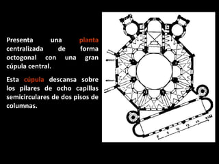 Presenta
una
planta
centralizada
de
forma
octogonal con una gran
cúpula central.
Esta cúpula descansa sobre
los pilares de ocho capillas
semicirculares de dos pisos de
columnas.

 