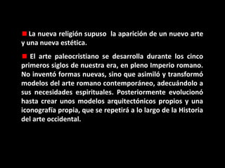La nueva religión supuso la aparición de un nuevo arte
y una nueva estética.
El arte paleocristiano se desarrolla durante los cinco
primeros siglos de nuestra era, en pleno Imperio romano.
No inventó formas nuevas, sino que asimiló y transformó
modelos del arte romano contemporáneo, adecuándolo a
sus necesidades espirituales. Posteriormente evolucionó
hasta crear unos modelos arquitectónicos propios y una
iconografía propia, que se repetirá a lo largo de la Historia
del arte occidental.

 