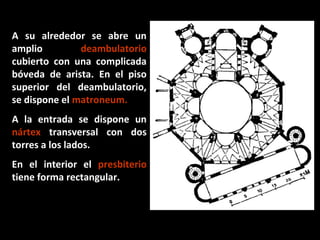 A su alrededor se abre un
amplio
deambulatorio
cubierto con una complicada
bóveda de arista. En el piso
superior del deambulatorio,
se dispone el matroneum.
A la entrada se dispone un
nártex transversal con dos
torres a los lados.
En el interior el presbiterio
tiene forma rectangular.

 