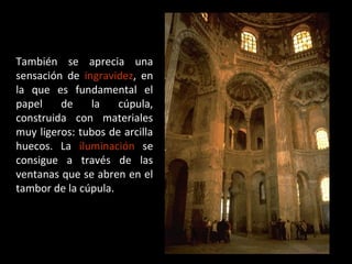 También se aprecia una
sensación de ingravidez, en
la que es fundamental el
papel
de
la
cúpula,
construida con materiales
muy ligeros: tubos de arcilla
huecos. La iluminación se
consigue a través de las
ventanas que se abren en el
tambor de la cúpula.

 