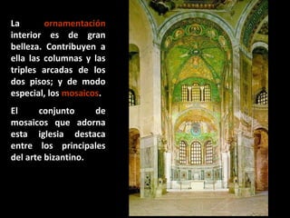 La
ornamentación
interior es de gran
belleza. Contribuyen a
ella las columnas y las
triples arcadas de los
dos pisos; y de modo
especial, los mosaicos.
El
conjunto
de
mosaicos que adorna
esta iglesia destaca
entre los principales
del arte bizantino.

 