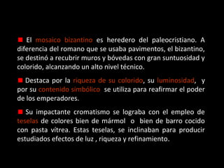 El mosaico bizantino es heredero del paleocristiano. A
diferencia del romano que se usaba pavimentos, el bizantino,
se destinó a recubrir muros y bóvedas con gran suntuosidad y
colorido, alcanzando un alto nivel técnico.
Destaca por la riqueza de su colorido, su luminosidad, y
por su contenido simbólico: se utiliza para reafirmar el poder
de los emperadores.
Su impactante cromatismo se lograba con el empleo de
teselas de colores bien de mármol o bien de barro cocido
con pasta vítrea. Estas teselas, se inclinaban para producir
estudiados efectos de luz , riqueza y refinamiento.

 