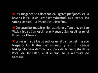 Las imágenes se colocaban en lugares prefijados: en la
bóveda la figura de Cristo (Pantócrator). La Virgen y los
santos, debajo. A los pies: el Juicio final.
Destacan los mosaicos de Justiniano y Teodora, en San
Vital, y los de San Apolinar el Nuevo y San Apolinar en el
Puerto en Rávena.
La maestría de los bizantinos en el campo del mosaico
traspasó los límites del imperio, y así los vemos
trabajando para decorar la cúpula de la mezquita de la
Roca, en Jerusalén, o el mihrab de la mezquita de
Córdoba.

 