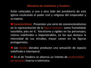 Mosaicos de Justiniano y Teodora. San Vital de Ravena.
Están colocados a uno y otro lado del presbiterio de esta Iglesia recalcando el poder civil y
religioso del emperador y su esposa.
Características:: Presentan una serie de convencionalismos en la representación de la figura
humana, como frontalidad; isocefalia; pies en V; hieratismo y rigidez en los personajes;
rostros indefinidos e impenetrables, en los que destaca la intensidad de sus miradas; mayor
canon en las figuras protagonistas.
Los fondos dorados producen una sensación de espacio indefinido e intemporal.
En el de Teodora se observa un intento de profundidad o perspectiva inversa o tolemaica.

 
