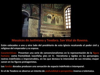 Justiniano y su séquito, 547 d. C.

Se caracteriza por una amplia gama cromática, lograda por la gran variedad
de teselas empleadas.
El rey viste túnica oscura, que destaca sobre el resto de los acompañantes.
La expresividad del rostro del emperador es autoritario, que muestra el nivel
alcanzado por los bizantinos en la concepción de mosaicos.
Los ojos almendrados, las figuras planas y alargadas y los pliegues de las
túnicas recuerdan el período arcaico griego, confiriendo un marcado hieratismo
a los personajes.

 