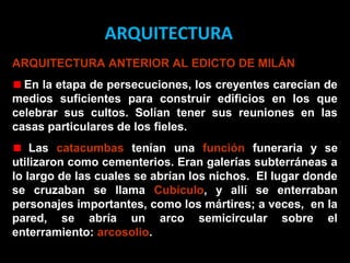ARQUITECTURA
ARQUITECTURA ANTERIOR AL EDICTO DE MILÁN
En la etapa de persecuciones, los creyentes carecían de
medios suficientes para construir edificios en los que
celebrar sus cultos. Solían tener sus reuniones en las
casas particulares de los fieles.
Las catacumbas tenían una función funeraria y se
utilizaron como cementerios. Eran galerías subterráneas a
lo largo de las cuales se abrían los nichos. El lugar donde
se cruzaban se llama cubículum, y allí se enterraban
personajes importantes, como los mártires; a veces, en la
pared, se abría un arco semicircular sobre el
enterramiento: arcosolio.

 