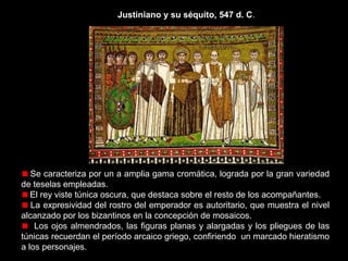 Justiniano y su séquito, 547 d. C.

La composición carece de perspectiva.
Justiniano preside el mosaico con su ofrenda, un recipiente de oro en sus
manos. Representa la tradicional oblatio imperial: costumbre que existía entre
los emperadores de hacer ofrendas a las iglesias más importantes, para
manifestar ante los fieles su virtud cristiana a la vez que su poder sobre el
Imperio.
Justiniano, porta la patena de oro, vistiendo de color púrpura, color que
simboliza el poder

 