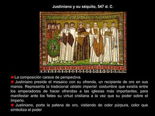 Justiniano y su séquito, 547 d. C.

Lo flanquean, a su izquierda, el obispo Maximiano de Rávena y tres
miembros más de la Iglesia, que simbolizan el apoyo del clero; y a su derecha,
dos generales que reafirman el reconocimiento de su autoridad por parte del
ejército. Es la máxima autoridad tanto política como religiosa: cesaropapismo.
Un soldado sostiene un escudo con el crismón del Salvador, emblema de
Constantino, primer emperador cristiano de Roma.
El emperador aparece con nimbo o aureola, lo que supone la sacralización
del poder. Justiniano esperaba ser considerado como el decimotercer apóstol,
encargado de hacer triunfar el reino de Cristo en la tierra.

 