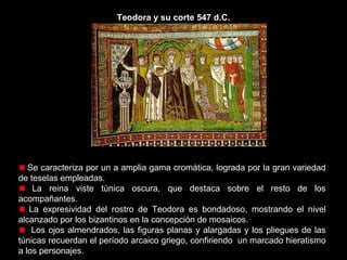Teodora y su corte 547 d.C.

La composición carece de perspectiva.
Teodora preside el mosaico con su ofrenda, un cáliz de oro con
incrustaciones de piedras preciosas. Representa la tradicional oblatio imperial.
Está acompañada de su séquito de damas y eunucos en el momento de la
ofrenda.
La pedrería que exhibe la emperatriz, los anillos y brazaletes de los
acompañantes, las suntuosas cortinas y las bellas túnicas, dan una idea de la
magnificencia de la corte.

 