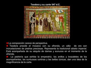 Teodora y su corte 547 d.C.

La emperatriz aparece en posición centrada, con aureola y enmarcada en
una hornacina de venera.
En la decoración de su túnica podemos ver la escena evangélica de la
Adoración de los Reyes Magos.
A su derecha uno de sus acompañantes descorre una cortina, intentando
crear una falsa perspectiva.

 