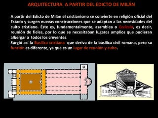 ARQUITECTURA A PARTIR DEL EDICTO DE MILÁN
A partir del Edicto de Milán el cristianismo se convierte en religión oficial del
Estado y surgen nuevas construcciones que se adaptan a las necesidades del
culto cristiano. Éste es, fundamentalmente, asamblea o Ecclesia, es decir,
reunión de fieles, por lo que se necesitaban lugares amplios que pudieran
albergar a todos los creyentes.
Surgió así la Basílica cristiana, que deriva de la basílica civil romana, pero su
función es diferente, ya que es un lugar de reunión y culto.

 