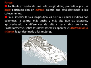 Partes:
La Basílica consta de una sala longitudinal, precedida por un
atrio porticado con un nártex, galería que está destinada a los
catecúmenos.
En su interior la sala longitudinal es de 3 ó 5 naves divididas por
columnas, la central más ancha y más alta que las laterales,
aprovechando la diferencia de altura para abrir ventanas.
Posteriormente, sobre las naves laterales aparece el Matroneum o
tribuna, lugar destinado a las mujeres.

 
