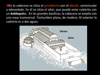 En la cabecera se sitúa el presbiterio con el ábside, semicircular
y abovedado. En él se sitúa el altar, que puede estar cubierto con
Transepto
un baldaquino. En las grandes basílicas, la cabecera se amplía con
una nave transversal. Techumbre plana, de madera. Al exterior la
cubierta es a dos aguas.
Naves
Nártex
Atrio

 