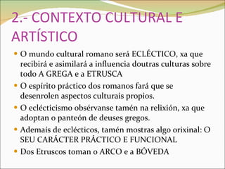 2.- CONTEXTO CULTURAL E ARTÍSTICO O mundo cultural romano será ECLÉCTICO, xa que recibirá e asimilará a influencia doutras culturas sobre todo A GREGA e a ETRUSCA O espírito práctico dos romanos fará que se desenrolen aspectos culturais propios. O eclécticismo obsérvanse tamén na relixión, xa que adoptan o panteón de deuses gregos. Ademaís de eclécticos, tamén mostras algo orixinal: O SEU CARÁCTER PRÁCTICO E FUNCIONAL Dos Etruscos toman o ARCO e a BÓVEDA 