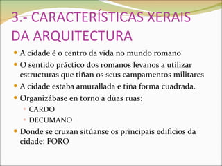 3.- CARACTERÍSTICAS XERAIS DA ARQUITECTURA A cidade é o centro da vida no mundo romano O sentido práctico dos romanos levanos a utilizar estructuras que tiñan os seus campamentos militares A cidade estaba amurallada e tiña forma cuadrada.  Organizábase en torno a dúas ruas:  CARDO DECUMANO Donde se cruzan sitúanse os principais edificios da cidade: FORO 
