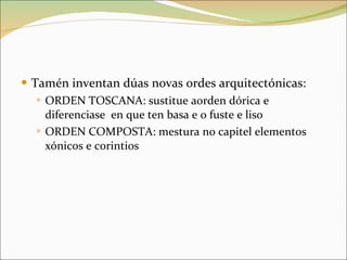 Tamén inventan dúas novas ordes arquitectónicas: ORDEN TOSCANA: sustitue aorden dórica e diferenciase  en que ten basa e o fuste e liso ORDEN COMPOSTA: mestura no capitel elementos xónicos e corintios 