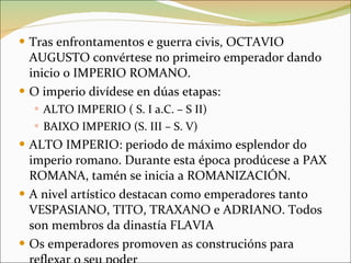 Tras enfrontamentos e guerra civis, OCTAVIO AUGUSTO convértese no primeiro emperador dando inicio o IMPERIO ROMANO. O imperio divídese en dúas etapas: ALTO IMPERIO ( S. I a.C. – S II) BAIXO IMPERIO (S. III – S. V) ALTO IMPERIO: periodo de máximo esplendor do imperio romano. Durante esta época prodúcese a PAX ROMANA, tamén se inicia a ROMANIZACIÓN. A nivel artístico destacan como emperadores tanto VESPASIANO, TITO, TRAXANO e ADRIANO. Todos son membros da dinastía FLAVIA Os emperadores promoven as construcións para reflexar o seu poder 