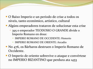 O Baixo Imperio e un periodo de crise a todos os niveis, tanto económico, artistico, cultural Algúns emperadores trataron de solucionar esta crise 395 o emperador TEODOSIO O GRANDE divide o Imperio Romano en dous: IMPERIO ROMANO DE OCCIDENTE: Honorio IMPERIO ROMANO DE ORIENTE: Arcadio No 476, os Bárbaros destruen o Imperio Romano de Occidente. O Imperio de oriente sobrevive o ataque e convértese no IMPERIO BIZANTINO que perdura ata 1453 