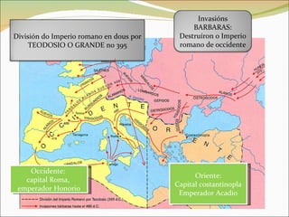 Occidente:  capital Roma,  emperador Honorio Oriente: Capital costantinopla Emperador Acadio División do Imperio romano en dous por TEODOSIO O GRANDE no 395 Invasións BARBARAS: Destruíron o Imperio romano de occidente 