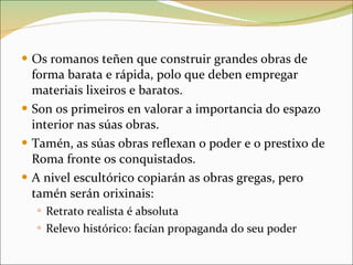 Os romanos teñen que construir grandes obras de forma barata e rápida, polo que deben empregar materiais lixeiros e baratos. Son os primeiros en valorar a importancia do espazo interior nas súas obras. Tamén, as súas obras reflexan o poder e o prestixo de Roma fronte os conquistados. A nivel escultórico copiarán as obras gregas, pero tamén serán orixinais: Retrato realista é absoluta Relevo histórico: facían propaganda do seu poder 
