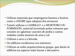 Utilízan materiais que empregaron baratos e lixeiros como o ADOBE (que adoptan dos etruscos) Tamén utilizan o LADRILLO  e o MORTEIRO OU FORMIGÓN, material inventado polos romanos que consiste en aglutinar cascotes de pedra e cantos rodados cunha mestura de area e cal Utilizan o arco e a bóveda. Os edificios recúbrenos con mármore. Utilizan as ordes arquitectónicas gregas, que darán ós edificios un aspecto máis luxose e decorativo 