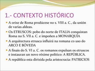 1.- CONTEXTO HISTÓRICO A orixe de Roma prodúcese no s. VIII a. C., da unión de varias aldeas. Os ETRUSCOS: pobo do norte de ITALIA conquistan Roma no S. VII a. C. e impoñen a MONARQUÍA A arquitectura etrusca influirá na romana co uso do ARCO E BÓVEDA A finais do S. VI a. C. os romanos expulsan os etruscos e instauran un novo réxime político: A REPÚBLICA. A república esta dirixida pola aristocracia: PATRICIOS 
