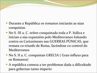 Durante a República os romanos iniciarán as súas conquistas.  No S. III a. C. teñen conquistada toda a P. Itálica e inician a súa expansión polo Mediterraneo loitando contra os Cartaxineses nas GUERRAS PÚNICAS, que remata co triunfo de Roma, facéndose co control do Mediterraneo No S. II a. C. conquistan GRECIA ( Gran influxo para os Romanos) A república comeza a ter problemas dada a dificultade para gobernar tanto imperio 