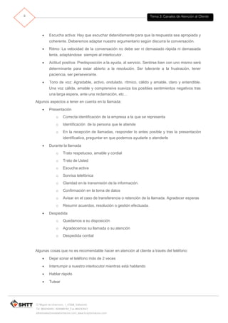 Tema 3. Canales de Atención al Cliente9
C/ Miguel de Unamuno, 1_47008_Valladolid
Tel. 983249455 / 625569162_Fax 983243547
alfredovela@revistaformacion.com_www.ticsyformacion.com
 Escucha activa: Hay que escuchar detenidamente para que la respuesta sea apropiada y
coherente. Deberemos adaptar nuestro argumentario según discurra la conversación.
 Ritmo: La velocidad de la conversación no debe ser ni demasiado rápida ni demasiada
lenta, adaptándose siempre al interlocutor.
 Actitud positiva: Predisposición a la ayuda, al servicio. Sentirse bien con uno mismo será
determinante para estar abierto a la resolución. Ser tolerante a la frustración, tener
paciencia, ser perseverante.
 Tono de voz: Agradable, activo, ondulado, rítmico, cálido y amable, claro y entendible.
Una voz cálida, amable y comprensiva suaviza los posibles sentimientos negativos tras
una larga espera, ante una reclamación, etc…
Algunos aspectos a tener en cuenta en la llamada:
 Presentación
o Correcta identificación de la empresa a la que se representa
o Identificación de la persona que le atiende
o En la recepción de llamadas, responder lo antes posible y tras la presentación
identificativa, preguntar en que podemos ayudarle o atenderle
 Durante la llamada
o Trato respetuoso, amable y cordial
o Trato de Usted
o Escucha activa
o Sonrisa telefónica
o Claridad en la transmisión de la información.
o Confirmación en la toma de datos
o Avisar en el caso de transferencia o retención de la llamada. Agradecer esperas
o Resumir acuerdos, resolución o gestión efectuada.
 Despedida
o Quedamos a su disposición
o Agradecemos su llamada o su atención
o Despedida cordial
Algunas cosas que no es recomendable hacer en atención al cliente a través del teléfono:
 Dejar sonar el teléfono más de 2 veces
 Interrumpir a nuestro interlocutor mientras está hablando
 Hablar rápido
 Tutear
 