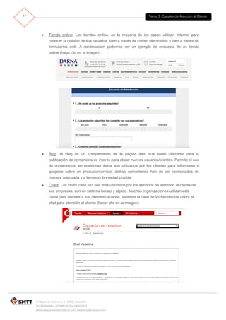 Tema 3. Canales de Atención al Cliente17
C/ Miguel de Unamuno, 1_47008_Valladolid
Tel. 983249455 / 625569162_Fax 983243547
alfredovela@revistaformacion.com_www.ticsyformacion.com
 Tienda online: Las tiendas online, en la mayoría de los casos utilizan Internet para
conocer la opinión de sus usuarios, bien a través de correo electrónico o bien a través de
formularios web. A continuación podemos ver un ejemplo de encuesta de un tienda
online (haga clic en la imagen):
 Blog: el blog es un complemento de la página web que suele utilizarse para la
publicación de contenidos de interés para atraer nuevos usuarios/clientes. Permite el uso
de comentarios, en ocasiones éstos son utilizados por los clientes para informarse o
quejarse sobre un producto/servicio, dichos comentarios han de ser contestados de
manera adecuada y a la menor brevedad posible.
 Chats: Los chats cada vez son más utilizados por los servicios de atención al cliente de
sus empresas, son un sistema barato y rápido. Muchas organizaciones utilizan este
canal para atender a sus clientes/usuarios. Veamos el caso de Vodafone que utiliza el
chat para atención al cliente (hacer clic en la imagen):
 
