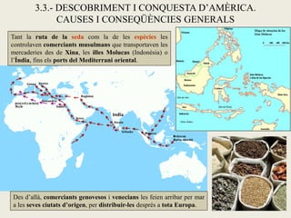 3.3.- DESCOBRIMENT I CONQUESTA D’AMÈRICA.
              CAUSES I CONSEQÜÈNCIES GENERALS
Tant la ruta de la seda com la de les espècies les
controlaven comerciants musulmans que transportaven les
mercaderies des de Xina, les illes Molucas (Indonèsia) o
l’Índia, fins els ports del Mediterrani oriental.




Des d’allà, comerciants genovesos i venecians les feien arribar per mar
a les seves ciutats d’origen, per distribuir-les després a tota Europa.
 