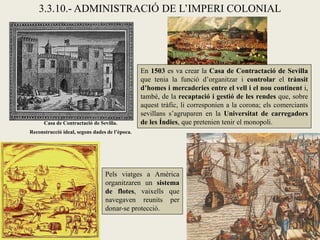 3.3.10.- ADMINISTRACIÓ DE L’IMPERI COLONIAL




                                                En 1503 es va crear la Casa de Contractació de Sevilla
                                                que tenia la funció d’organitzar i controlar el trànsit
                                                d’homes i mercaderies entre el vell i el nou continent i,
                                                també, de la recaptació i gestió de les rendes que, sobre
                                                aquest tràfic, li corresponien a la corona; els comerciants
                                                sevillans s’agruparen en la Universitat de carregadors
      Casa de Contractació de Sevilla.          de les Índies, que pretenien tenir el monopoli.
Reconstrucció ideal, segons dades de l’època.




                                 Pels viatges a Amèrica
                                 organitzaren un sistema
                                 de flotes, vaixells que
                                 navegaven reunits per
                                 donar-se protecció.
 
